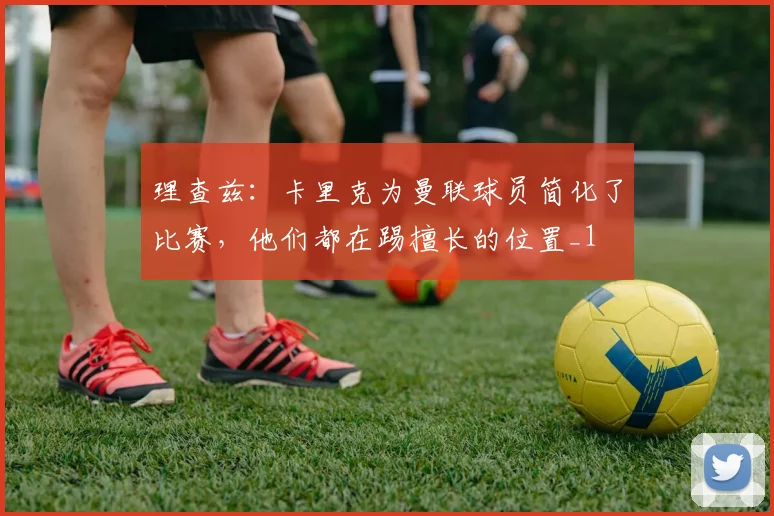理查兹：卡里克为曼联球员简化了比赛，他们都在踢擅长的位置_1