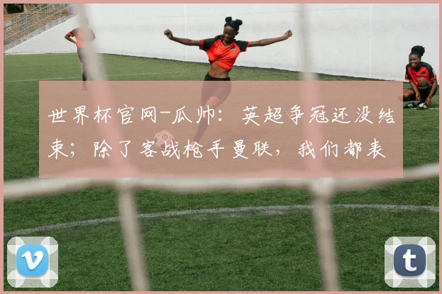 世界杯官网-瓜帅：英超争冠还没结束；除了客战枪手曼联，我们都表现更好