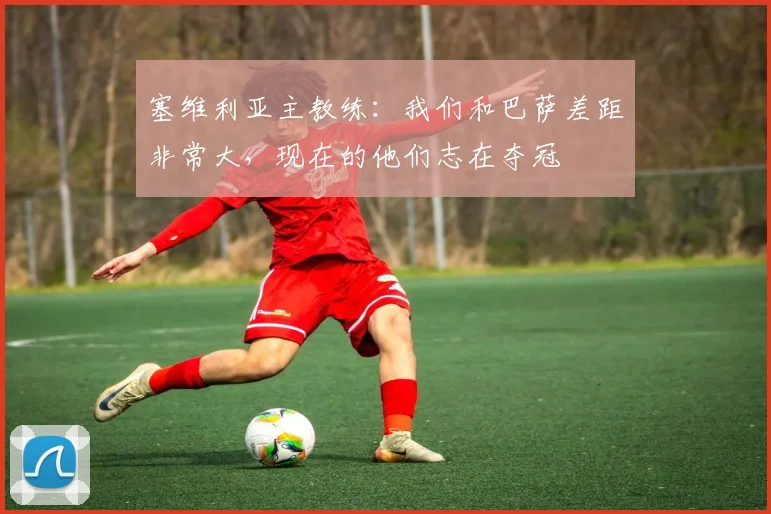 塞维利亚主教练：我们和巴萨差距非常大，现在的他们志在夺冠