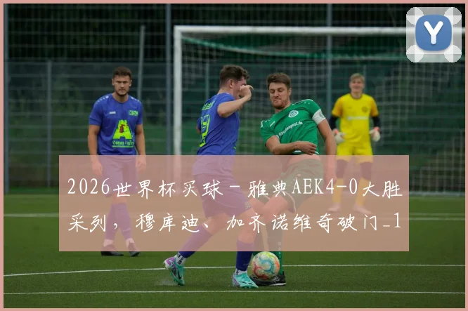 2026世界杯买球 - 雅典AEK4-0大胜采列，穆库迪、加齐诺维奇破门_1