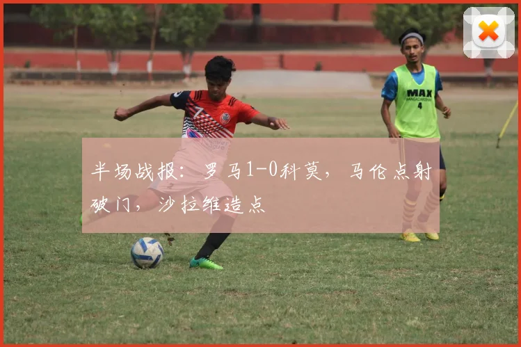 半场战报：罗马1-0科莫，马伦点射破门，沙拉维造点